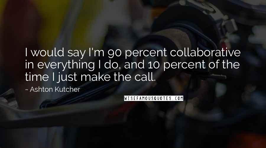 Ashton Kutcher Quotes: I would say I'm 90 percent collaborative in everything I do, and 10 percent of the time I just make the call.