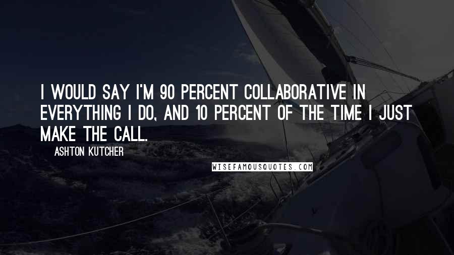 Ashton Kutcher Quotes: I would say I'm 90 percent collaborative in everything I do, and 10 percent of the time I just make the call.
