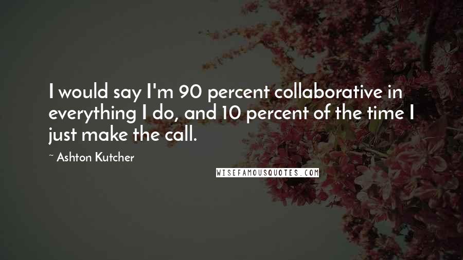 Ashton Kutcher Quotes: I would say I'm 90 percent collaborative in everything I do, and 10 percent of the time I just make the call.
