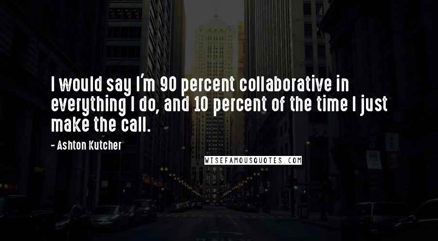 Ashton Kutcher Quotes: I would say I'm 90 percent collaborative in everything I do, and 10 percent of the time I just make the call.