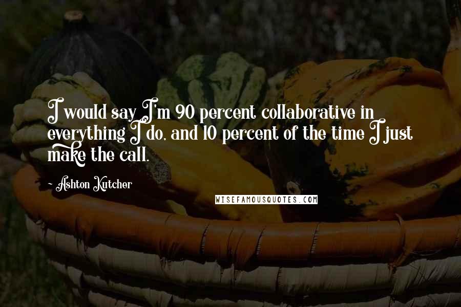 Ashton Kutcher Quotes: I would say I'm 90 percent collaborative in everything I do, and 10 percent of the time I just make the call.