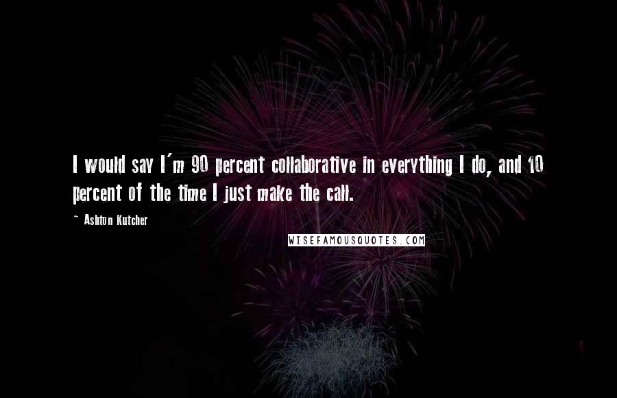 Ashton Kutcher Quotes: I would say I'm 90 percent collaborative in everything I do, and 10 percent of the time I just make the call.