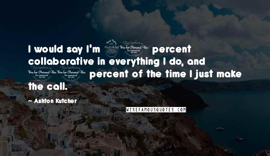 Ashton Kutcher Quotes: I would say I'm 90 percent collaborative in everything I do, and 10 percent of the time I just make the call.