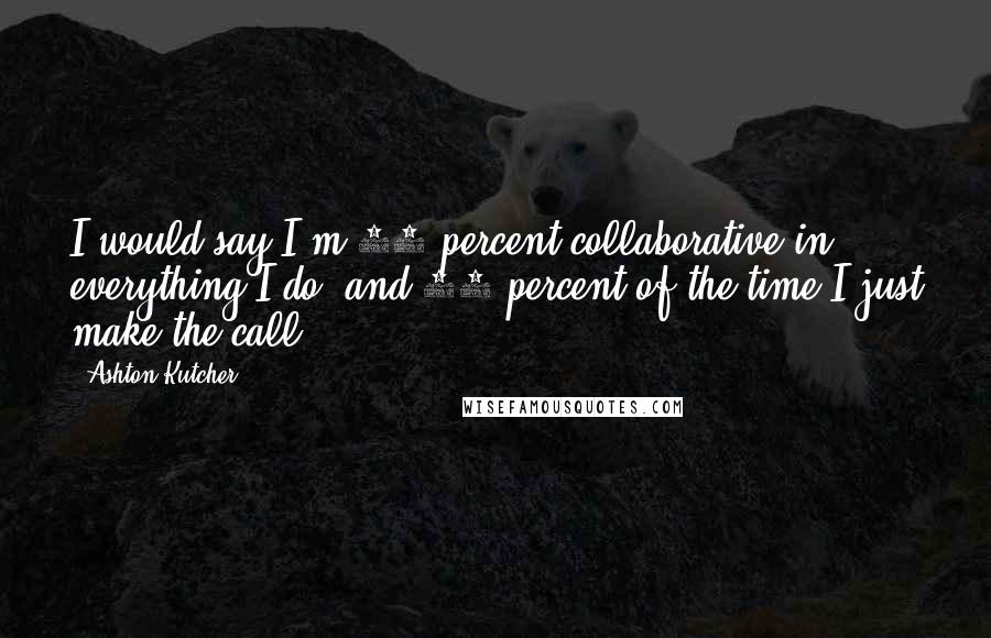 Ashton Kutcher Quotes: I would say I'm 90 percent collaborative in everything I do, and 10 percent of the time I just make the call.