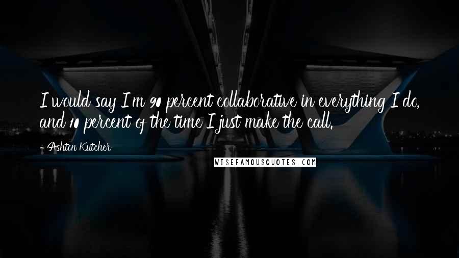 Ashton Kutcher Quotes: I would say I'm 90 percent collaborative in everything I do, and 10 percent of the time I just make the call.