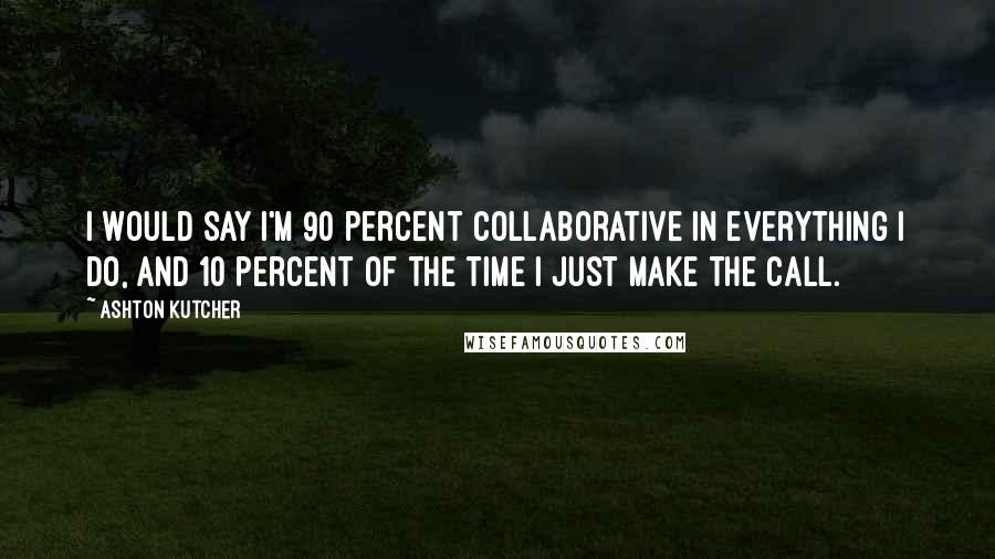 Ashton Kutcher Quotes: I would say I'm 90 percent collaborative in everything I do, and 10 percent of the time I just make the call.