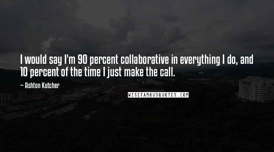 Ashton Kutcher Quotes: I would say I'm 90 percent collaborative in everything I do, and 10 percent of the time I just make the call.