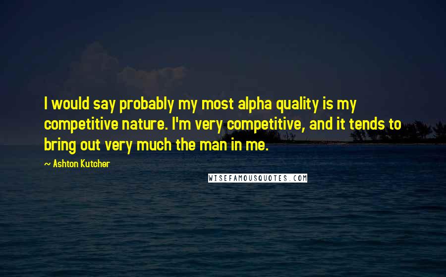 Ashton Kutcher Quotes: I would say probably my most alpha quality is my competitive nature. I'm very competitive, and it tends to bring out very much the man in me.