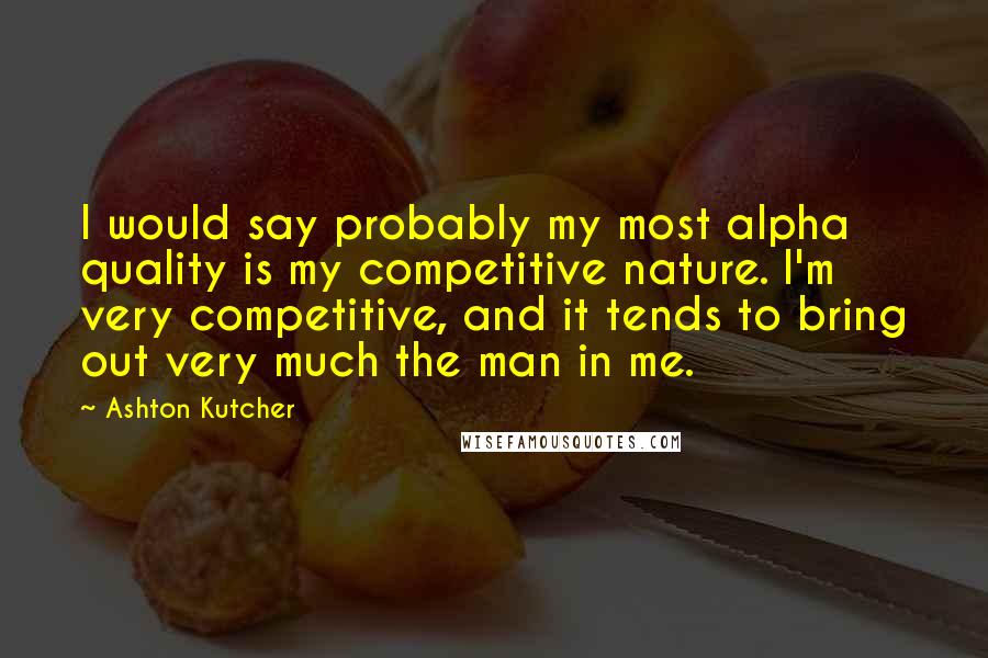 Ashton Kutcher Quotes: I would say probably my most alpha quality is my competitive nature. I'm very competitive, and it tends to bring out very much the man in me.