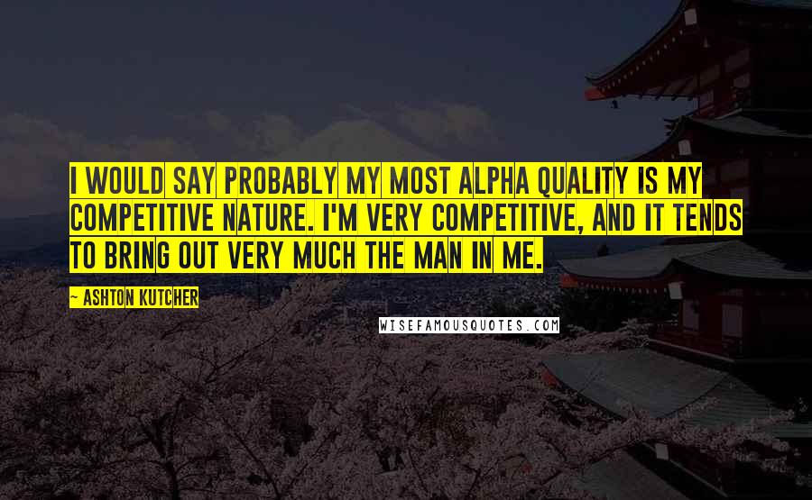 Ashton Kutcher Quotes: I would say probably my most alpha quality is my competitive nature. I'm very competitive, and it tends to bring out very much the man in me.