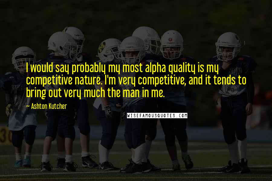 Ashton Kutcher Quotes: I would say probably my most alpha quality is my competitive nature. I'm very competitive, and it tends to bring out very much the man in me.