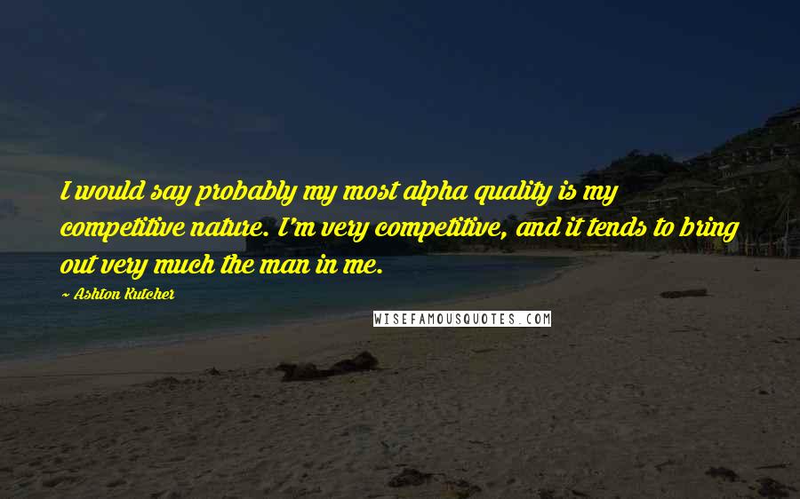 Ashton Kutcher Quotes: I would say probably my most alpha quality is my competitive nature. I'm very competitive, and it tends to bring out very much the man in me.