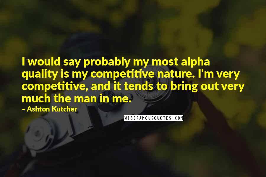 Ashton Kutcher Quotes: I would say probably my most alpha quality is my competitive nature. I'm very competitive, and it tends to bring out very much the man in me.