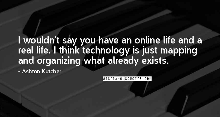 Ashton Kutcher Quotes: I wouldn't say you have an online life and a real life. I think technology is just mapping and organizing what already exists.