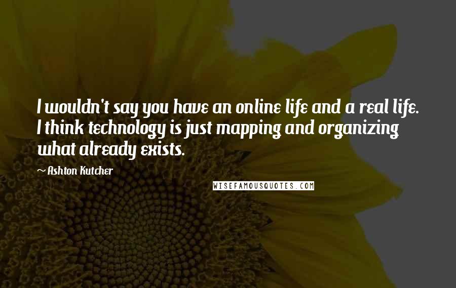 Ashton Kutcher Quotes: I wouldn't say you have an online life and a real life. I think technology is just mapping and organizing what already exists.