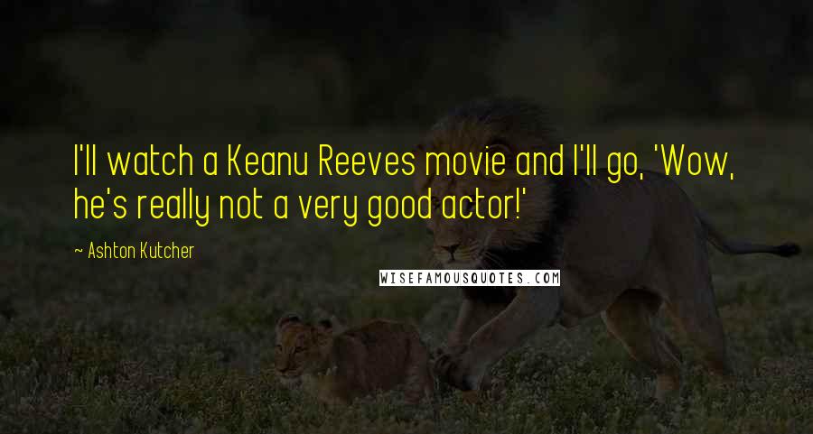 Ashton Kutcher Quotes: I'll watch a Keanu Reeves movie and I'll go, 'Wow, he's really not a very good actor!'