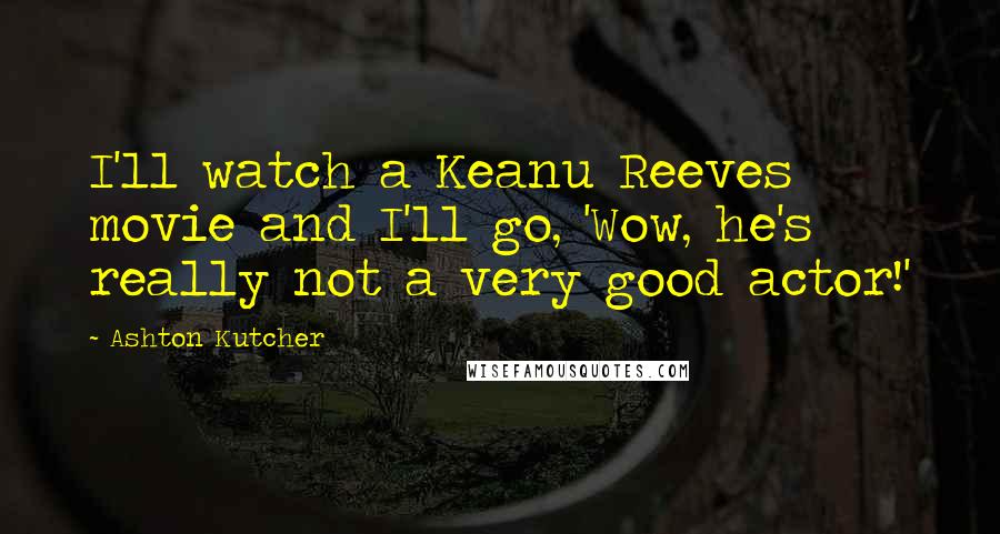 Ashton Kutcher Quotes: I'll watch a Keanu Reeves movie and I'll go, 'Wow, he's really not a very good actor!'