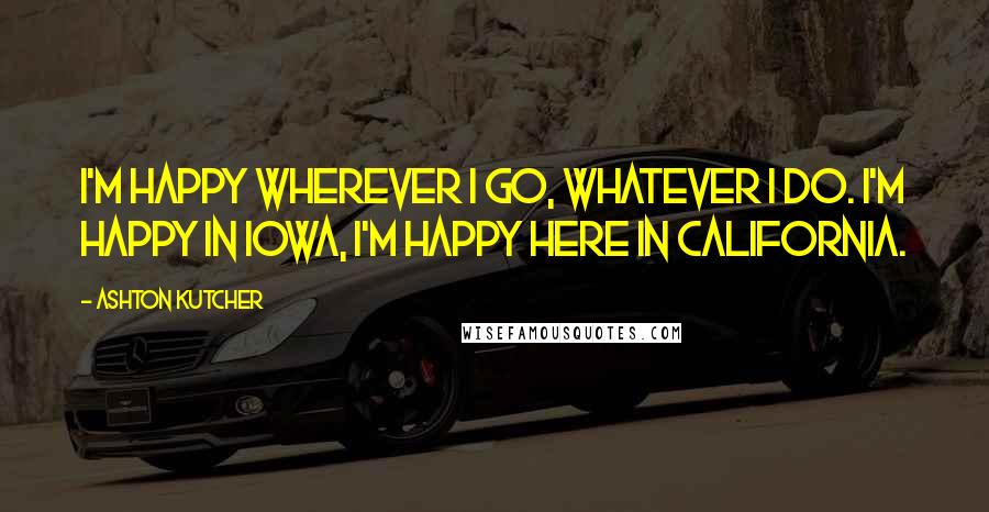 Ashton Kutcher Quotes: I'm happy wherever I go, whatever I do. I'm happy in Iowa, I'm happy here in California.