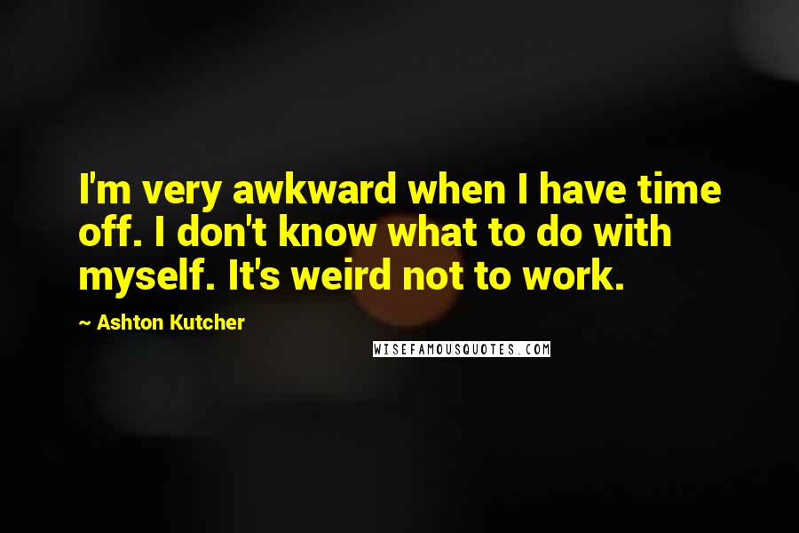 Ashton Kutcher Quotes: I'm very awkward when I have time off. I don't know what to do with myself. It's weird not to work.
