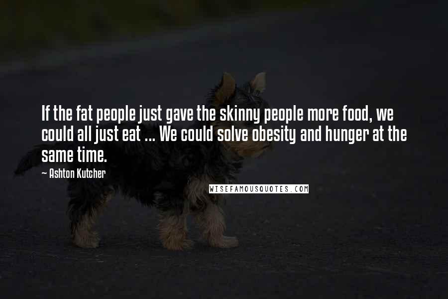 Ashton Kutcher Quotes: If the fat people just gave the skinny people more food, we could all just eat ... We could solve obesity and hunger at the same time.