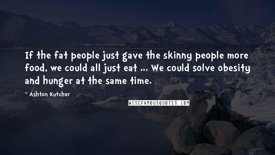 Ashton Kutcher Quotes: If the fat people just gave the skinny people more food, we could all just eat ... We could solve obesity and hunger at the same time.