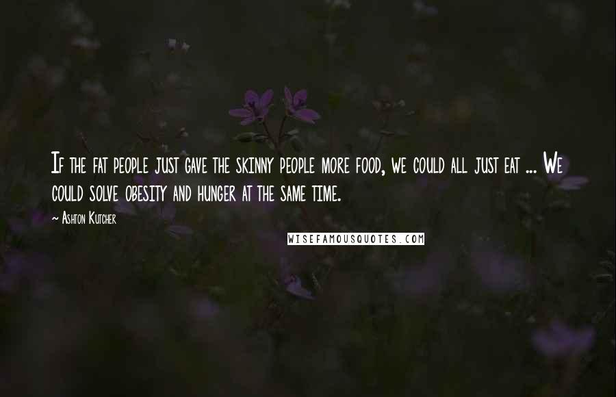 Ashton Kutcher Quotes: If the fat people just gave the skinny people more food, we could all just eat ... We could solve obesity and hunger at the same time.