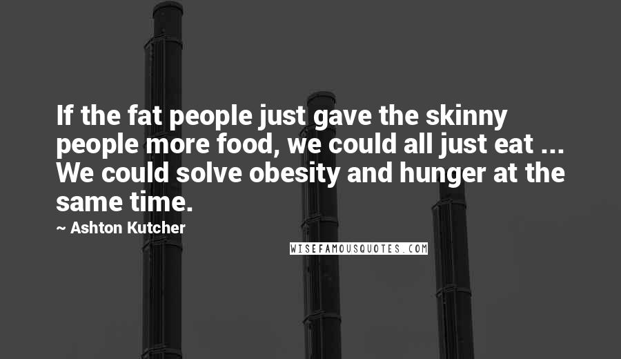 Ashton Kutcher Quotes: If the fat people just gave the skinny people more food, we could all just eat ... We could solve obesity and hunger at the same time.