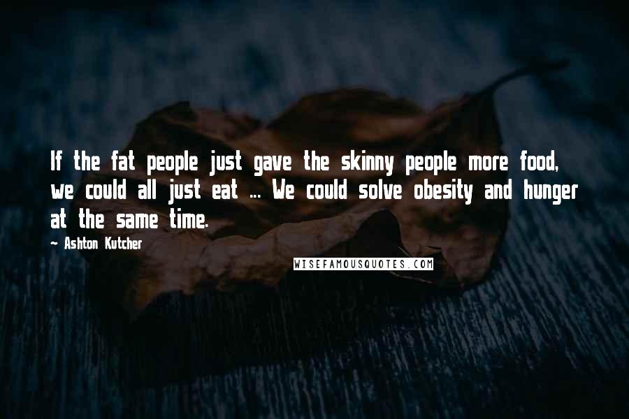 Ashton Kutcher Quotes: If the fat people just gave the skinny people more food, we could all just eat ... We could solve obesity and hunger at the same time.