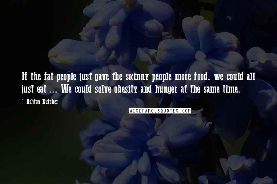 Ashton Kutcher Quotes: If the fat people just gave the skinny people more food, we could all just eat ... We could solve obesity and hunger at the same time.