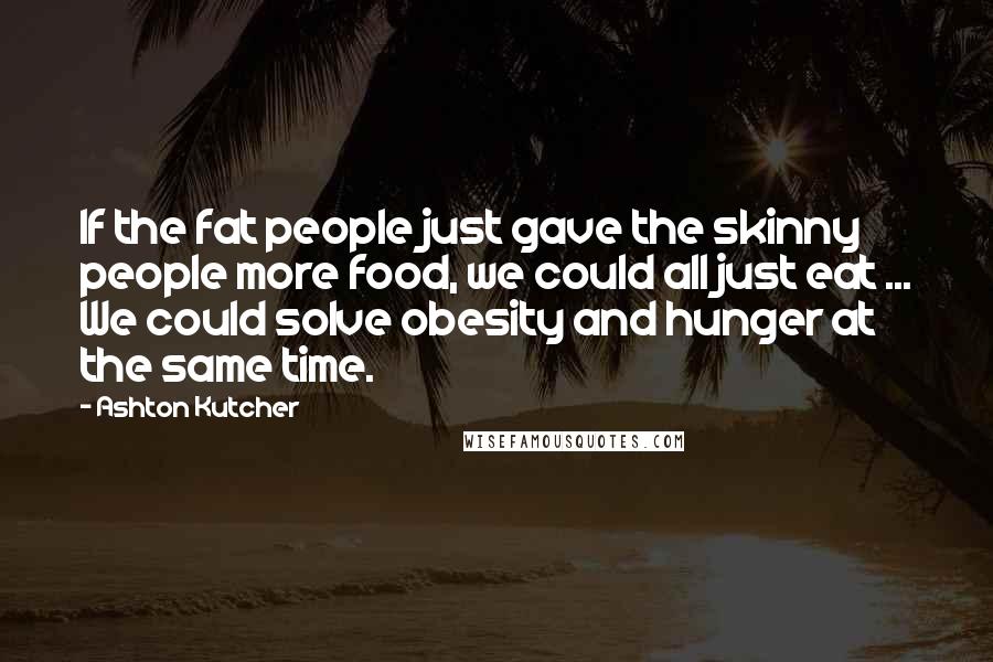 Ashton Kutcher Quotes: If the fat people just gave the skinny people more food, we could all just eat ... We could solve obesity and hunger at the same time.