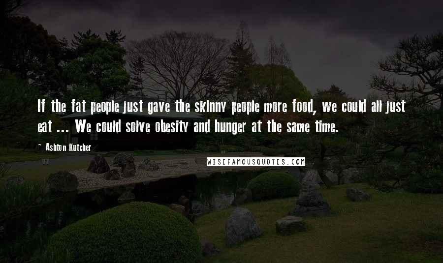 Ashton Kutcher Quotes: If the fat people just gave the skinny people more food, we could all just eat ... We could solve obesity and hunger at the same time.