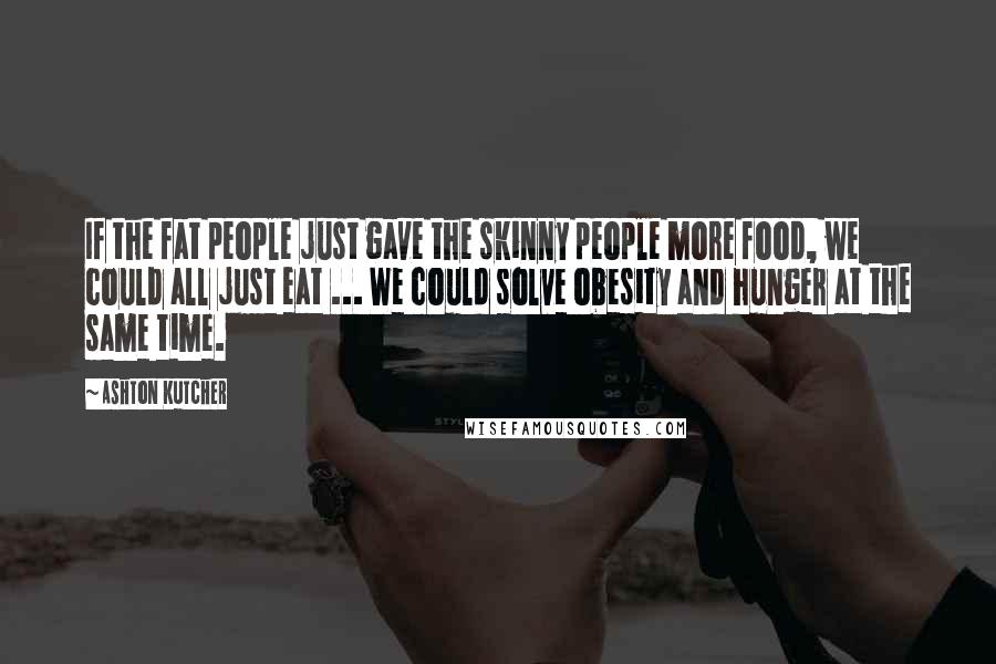 Ashton Kutcher Quotes: If the fat people just gave the skinny people more food, we could all just eat ... We could solve obesity and hunger at the same time.