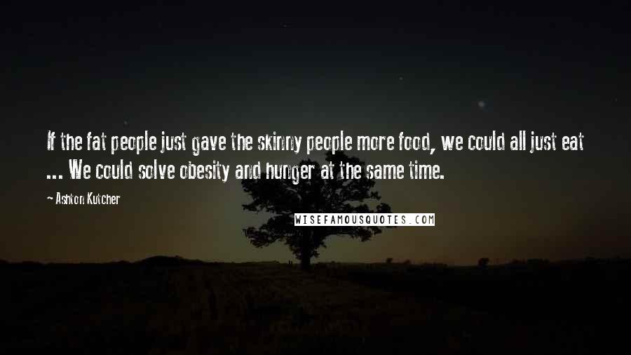 Ashton Kutcher Quotes: If the fat people just gave the skinny people more food, we could all just eat ... We could solve obesity and hunger at the same time.