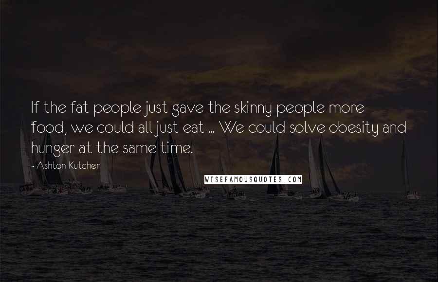 Ashton Kutcher Quotes: If the fat people just gave the skinny people more food, we could all just eat ... We could solve obesity and hunger at the same time.