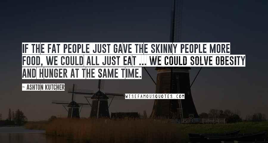 Ashton Kutcher Quotes: If the fat people just gave the skinny people more food, we could all just eat ... We could solve obesity and hunger at the same time.