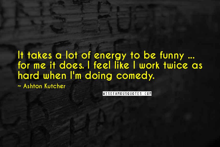 Ashton Kutcher Quotes: It takes a lot of energy to be funny ... for me it does. I feel like I work twice as hard when I'm doing comedy.