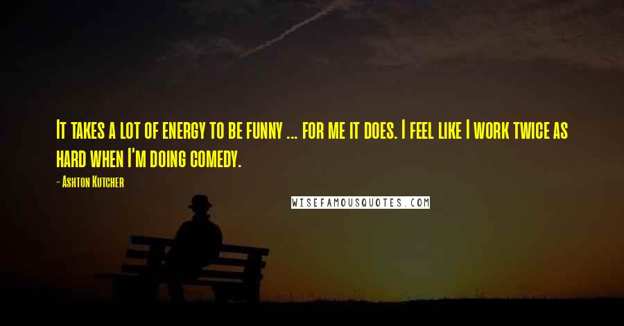 Ashton Kutcher Quotes: It takes a lot of energy to be funny ... for me it does. I feel like I work twice as hard when I'm doing comedy.