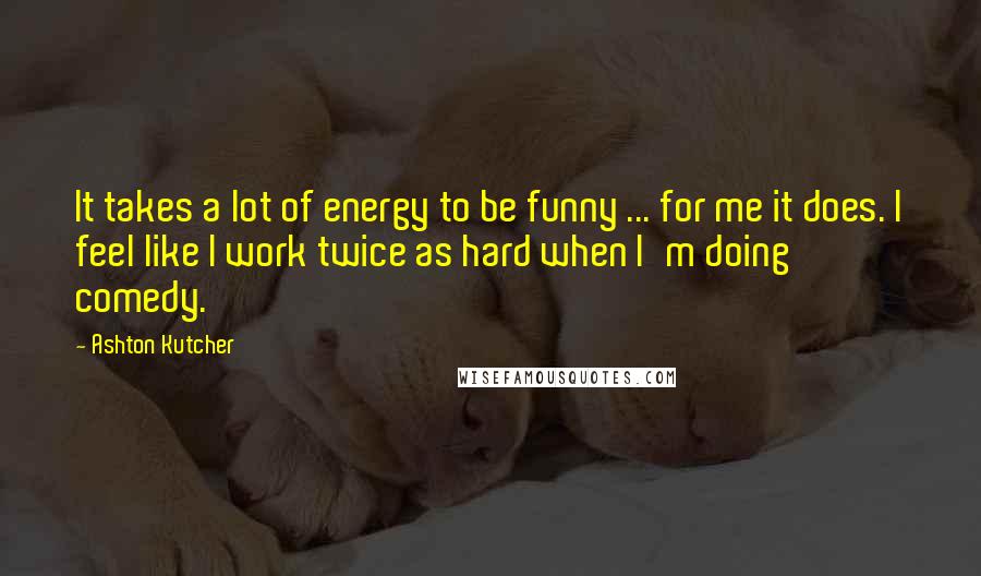 Ashton Kutcher Quotes: It takes a lot of energy to be funny ... for me it does. I feel like I work twice as hard when I'm doing comedy.