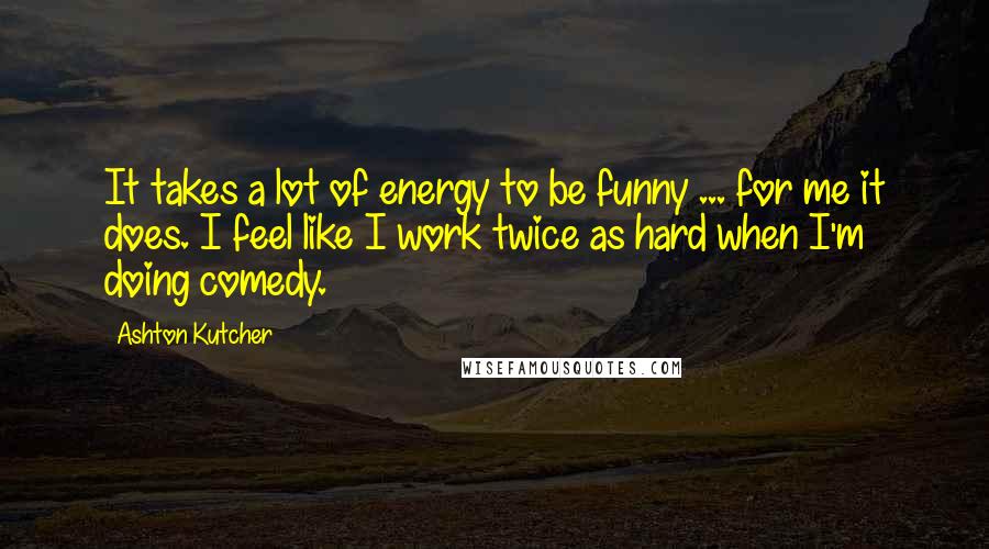 Ashton Kutcher Quotes: It takes a lot of energy to be funny ... for me it does. I feel like I work twice as hard when I'm doing comedy.