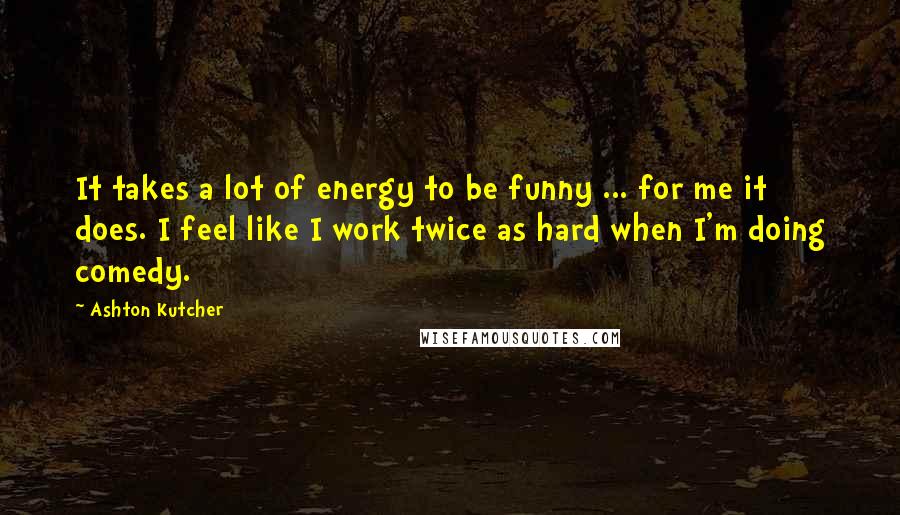 Ashton Kutcher Quotes: It takes a lot of energy to be funny ... for me it does. I feel like I work twice as hard when I'm doing comedy.