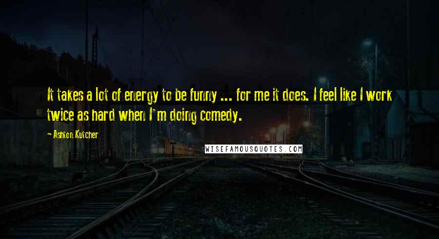 Ashton Kutcher Quotes: It takes a lot of energy to be funny ... for me it does. I feel like I work twice as hard when I'm doing comedy.