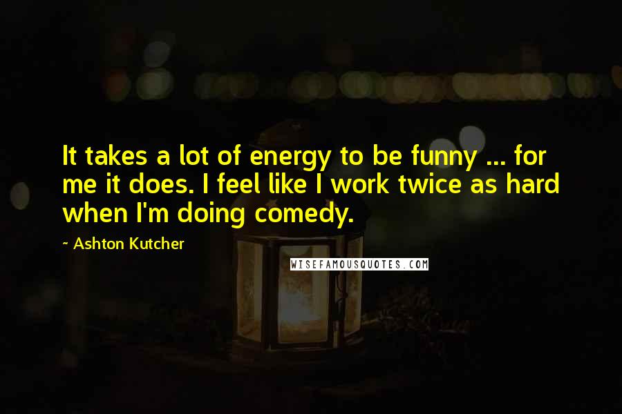 Ashton Kutcher Quotes: It takes a lot of energy to be funny ... for me it does. I feel like I work twice as hard when I'm doing comedy.