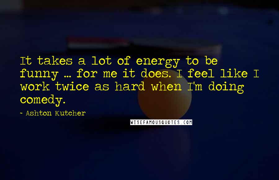 Ashton Kutcher Quotes: It takes a lot of energy to be funny ... for me it does. I feel like I work twice as hard when I'm doing comedy.