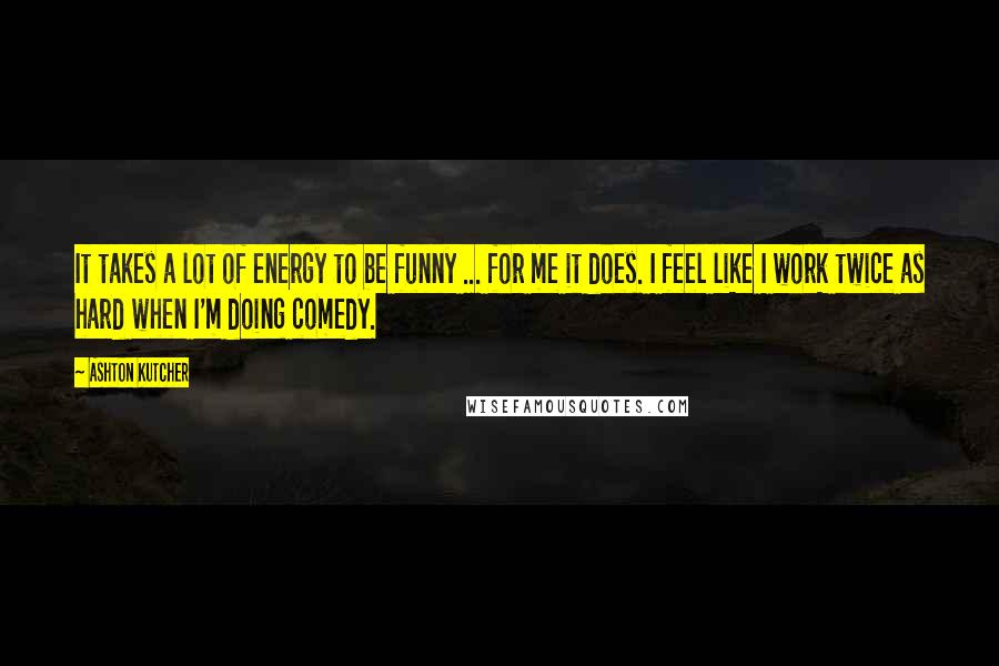 Ashton Kutcher Quotes: It takes a lot of energy to be funny ... for me it does. I feel like I work twice as hard when I'm doing comedy.
