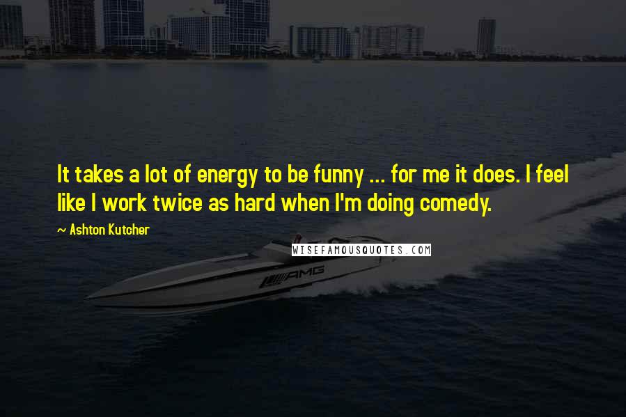 Ashton Kutcher Quotes: It takes a lot of energy to be funny ... for me it does. I feel like I work twice as hard when I'm doing comedy.