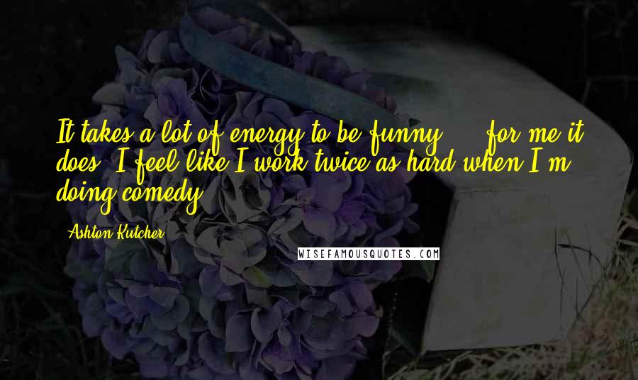 Ashton Kutcher Quotes: It takes a lot of energy to be funny ... for me it does. I feel like I work twice as hard when I'm doing comedy.