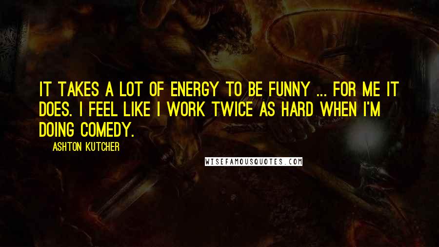 Ashton Kutcher Quotes: It takes a lot of energy to be funny ... for me it does. I feel like I work twice as hard when I'm doing comedy.