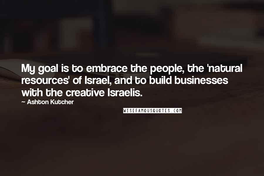 Ashton Kutcher Quotes: My goal is to embrace the people, the 'natural resources' of Israel, and to build businesses with the creative Israelis.