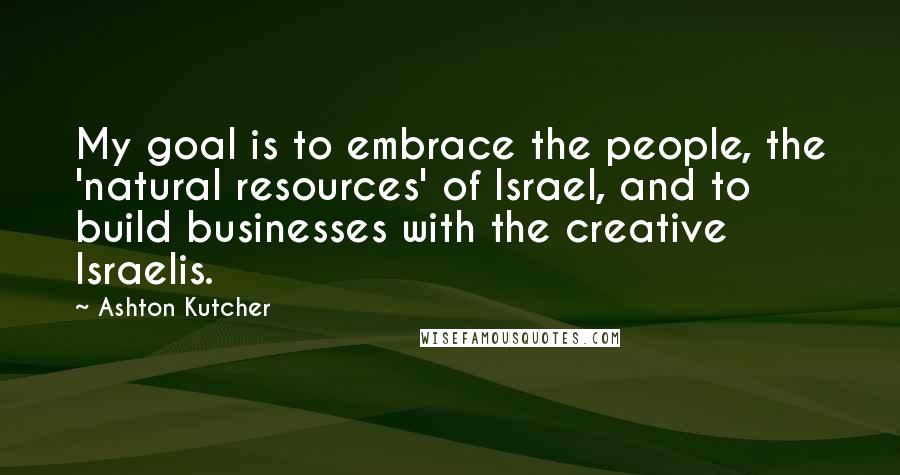 Ashton Kutcher Quotes: My goal is to embrace the people, the 'natural resources' of Israel, and to build businesses with the creative Israelis.
