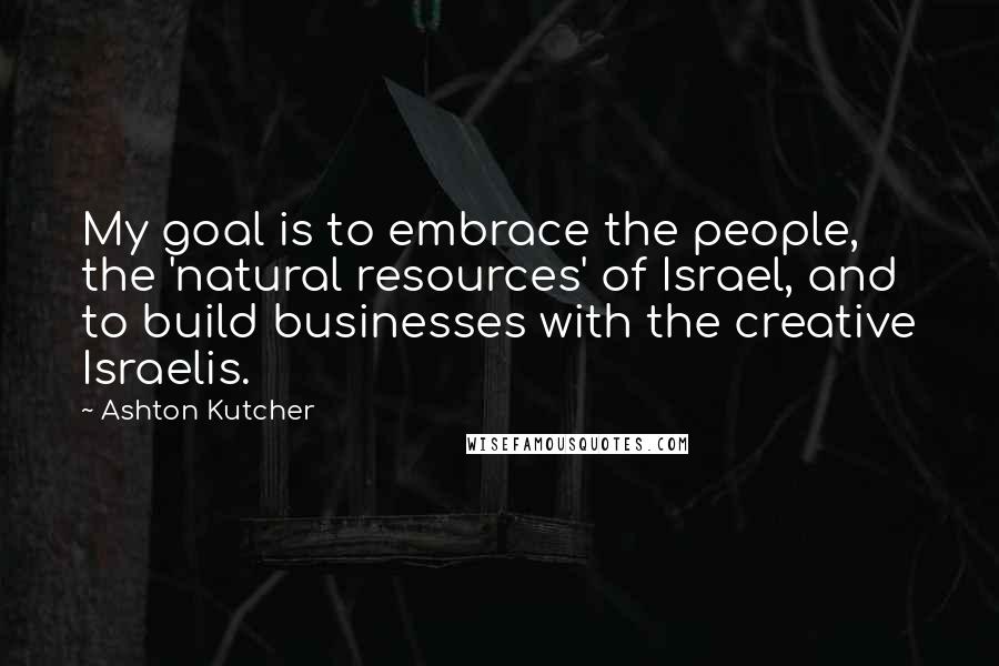 Ashton Kutcher Quotes: My goal is to embrace the people, the 'natural resources' of Israel, and to build businesses with the creative Israelis.